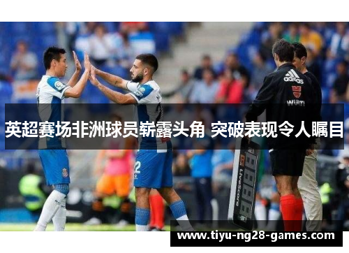 英超赛场非洲球员崭露头角 突破表现令人瞩目 英超赛场非洲球员崭露头角 突破表现令人瞩目