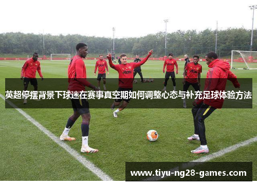 英超停摆背景下球迷在赛事真空期如何调整心态与补充足球体验方法 英超停摆背景下球迷在赛事真空期如何调整心态与补充足球体验方法